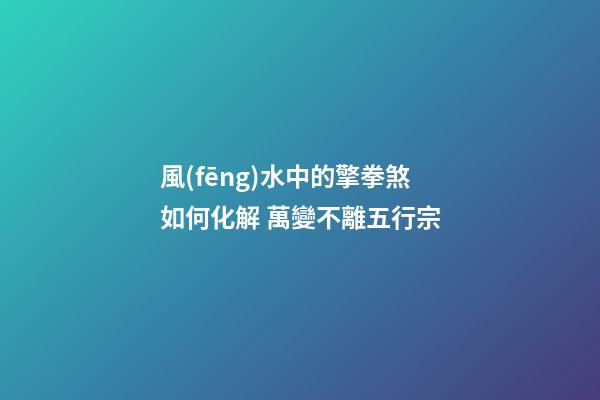 風(fēng)水中的擎拳煞如何化解 萬變不離五行宗